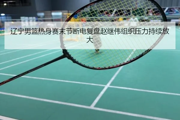辽宁男篮热身赛末节断电复盘赵继伟组织压力持续放大