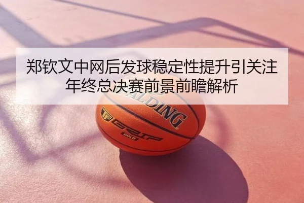 郑钦文中网后发球稳定性提升引关注 年终总决赛前景前瞻解析